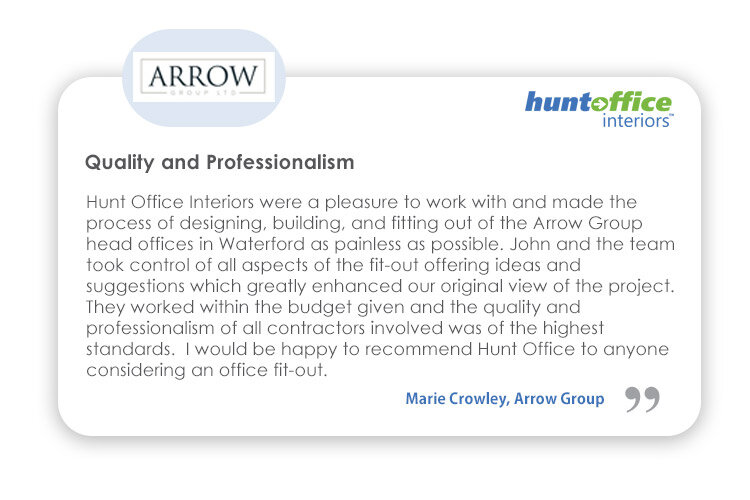 Interiors Testimonial from Marie Crowley, Arrow Group - HuntOffice Interiors were a pleasure to work with and made the process of designing, building, and fitting out of the Arrow Group head offices in Waterford as painless as possible... I would be happy to recommend Hunt Office to anyone considering an office fit-out