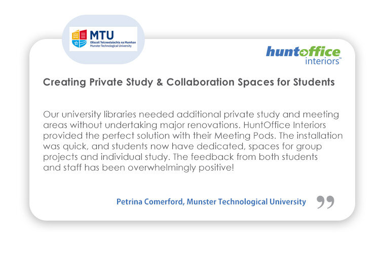 Interiors Testimonial from Petrina Comerford, Munster Technological University - Our university libraries needed additional private study and meeting areas without undertaking major renovations. HuntOffice Interiors provided the perfect solution with their meeting pods. The installation was quick... The feedback from both students and staff has been overwhelmingly positvie!